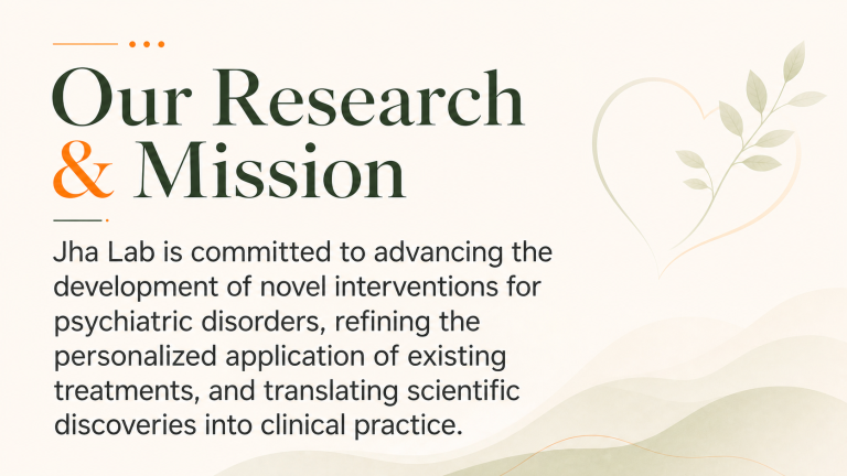 Our research and mission, Jha lab is committed to advancing the development of novel interventions for psychiatric disorders, refining the personalized application of existing treatments, and translating scientific discoveries into clinical practice.
